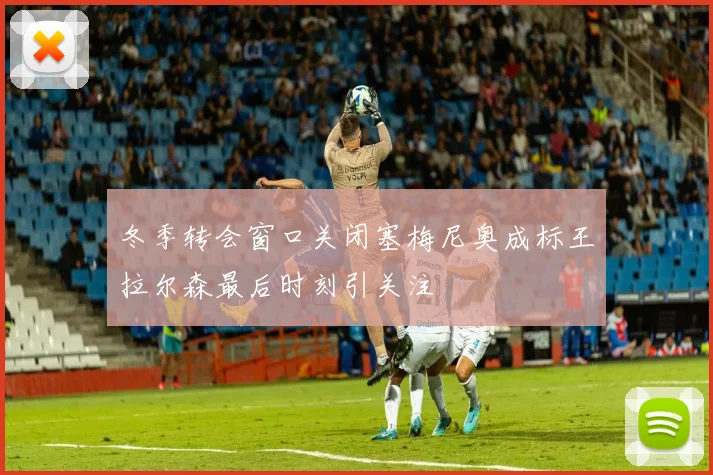 冬季转会窗口关闭塞梅尼奥成标王拉尔森最后时刻引关注