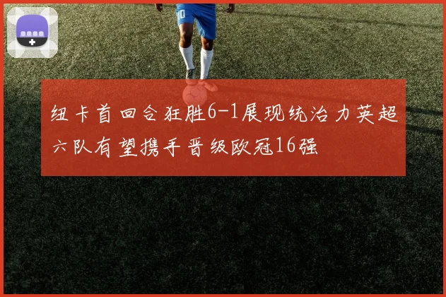纽卡首回合狂胜6-1展现统治力英超六队有望携手晋级欧冠16强