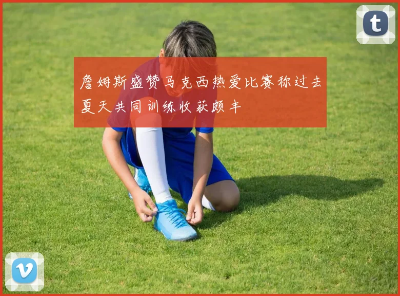 詹姆斯盛赞马克西热爱比赛称过去夏天共同训练收获颇丰