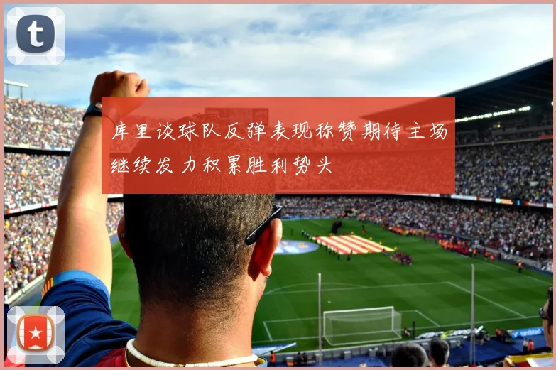 库里谈球队反弹表现称赞期待主场继续发力积累胜利势头