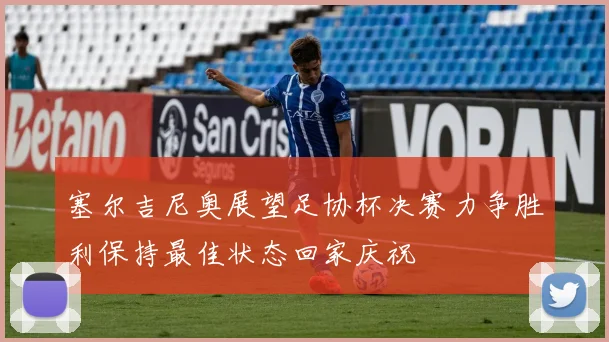 塞尔吉尼奥展望足协杯决赛力争胜利保持最佳状态回家庆祝