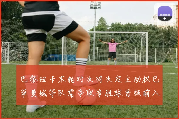 巴黎纽卡末轮对决将决定主动权巴萨曼城等队需争取净胜球晋级前八
