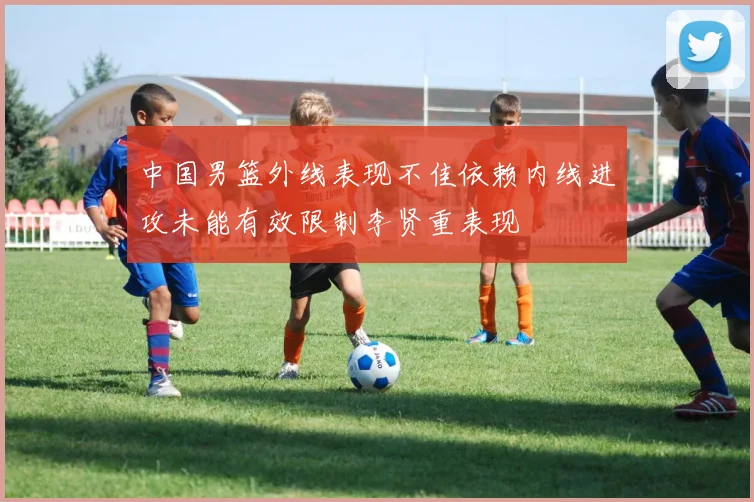 中国男篮外线表现不佳依赖内线进攻未能有效限制李贤重表现