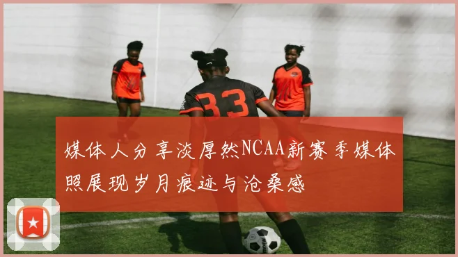 媒体人分享淡厚然NCAA新赛季媒体照展现岁月痕迹与沧桑感