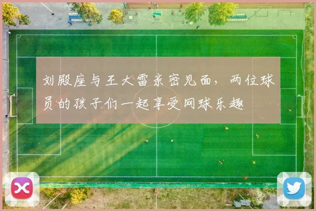 刘殿座与王大雷亲密见面，两位球员的孩子们一起享受网球乐趣