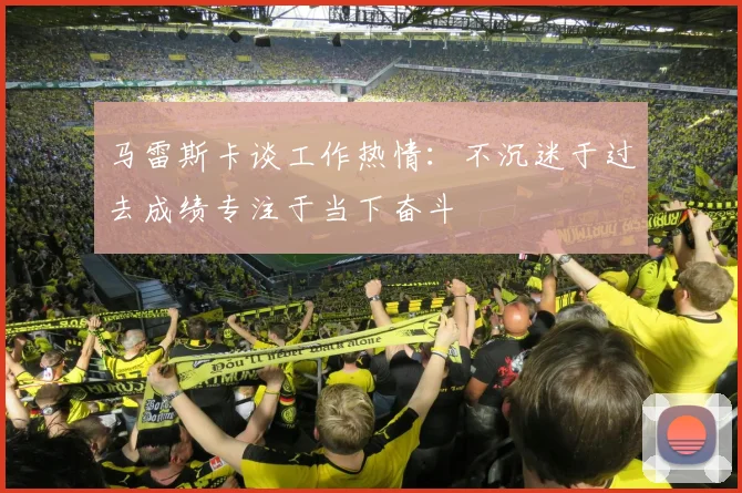 马雷斯卡谈工作热情：不沉迷于过去成绩专注于当下奋斗