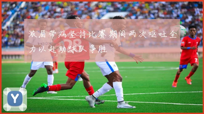 浓眉带病坚持比赛期间两次呕吐全力以赴助球队争胜