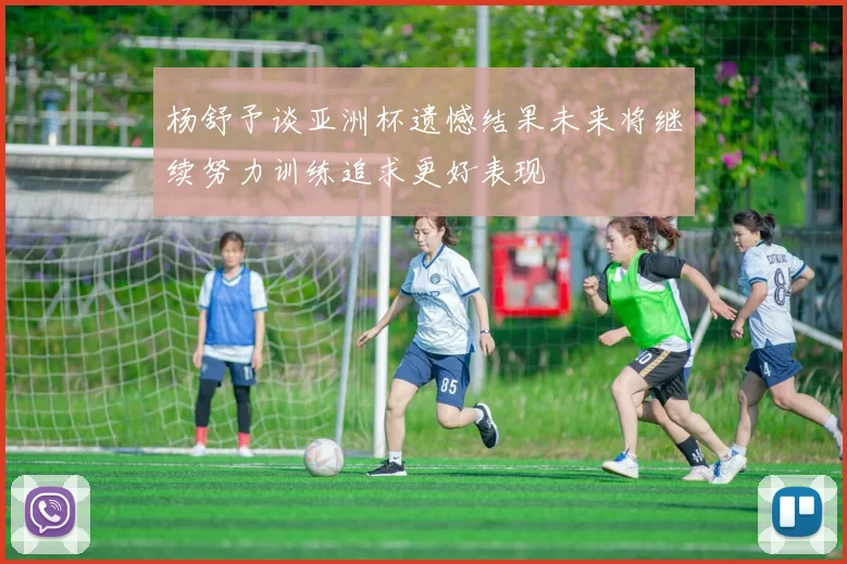 杨舒予谈亚洲杯遗憾结果未来将继续努力训练追求更好表现