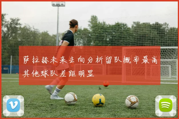 萨拉赫未来去向分析留队概率最高其他球队差距明显