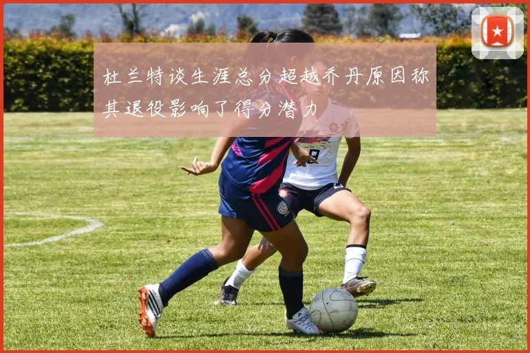 杜兰特谈生涯总分超越乔丹原因称其退役影响了得分潜力