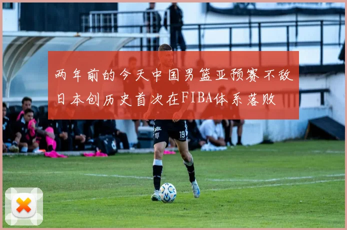 两年前的今天中国男篮亚预赛不敌日本创历史首次在FIBA体系落败