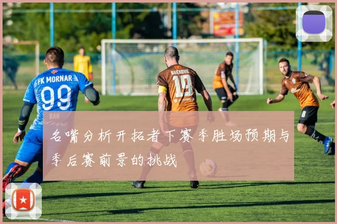 名嘴分析开拓者下赛季胜场预期与季后赛前景的挑战