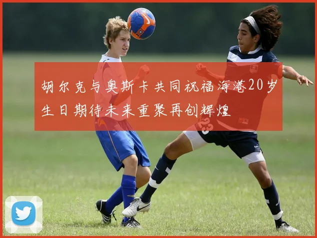 胡尔克与奥斯卡共同祝福海港20岁生日期待未来重聚再创辉煌