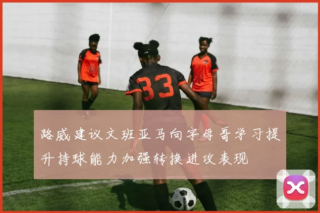路威建议文班亚马向字母哥学习提升持球能力加强转换进攻表现