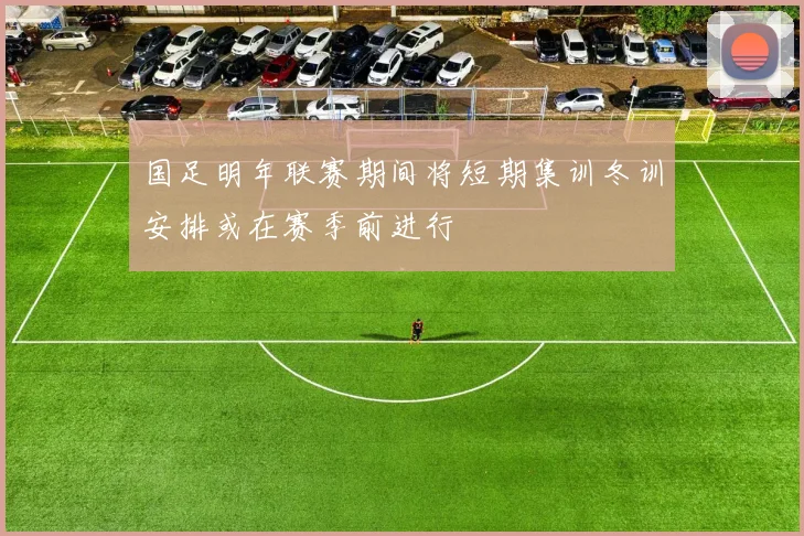 国足明年联赛期间将短期集训冬训安排或在赛季前进行