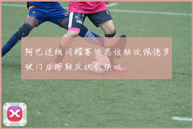 阿巴连线闪耀赛场恩佐助攻佩德罗破门后擦鞋庆祝引热议