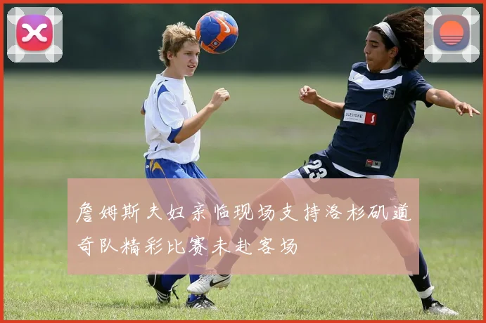 詹姆斯夫妇亲临现场支持洛杉矶道奇队精彩比赛未赴客场