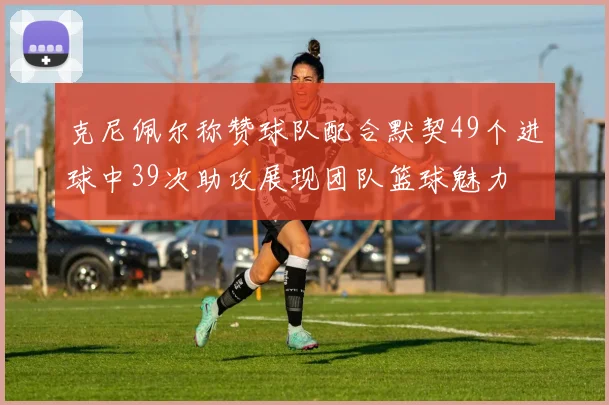 克尼佩尔称赞球队配合默契49个进球中39次助攻展现团队篮球魅力