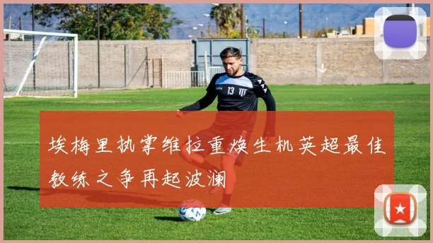 埃梅里执掌维拉重焕生机英超最佳教练之争再起波澜
