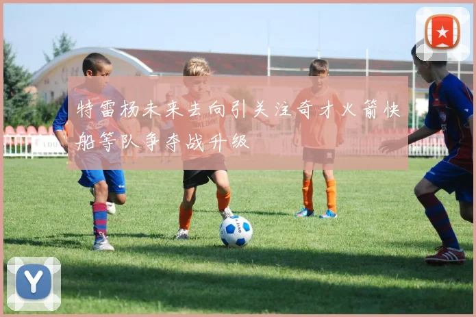 特雷杨未来去向引关注奇才火箭快船等队争夺战升级
