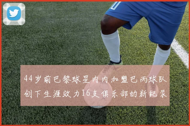 44岁前巴黎球星内内加盟巴丙球队创下生涯效力16支俱乐部的新纪录
