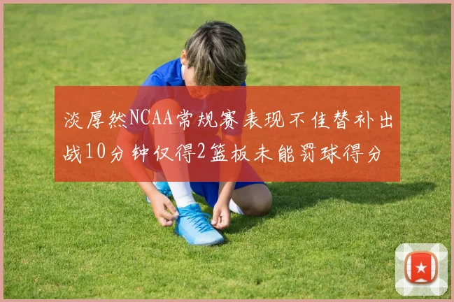 淡厚然NCAA常规赛表现不佳替补出战10分钟仅得2篮板未能罚球得分