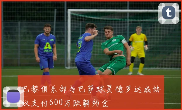 巴黎俱乐部与巴萨球员德罗达成协议支付600万欧解约金