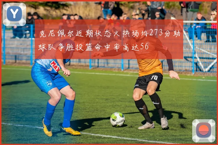 克尼佩尔近期状态火热场均273分助球队争胜投篮命中率高达56