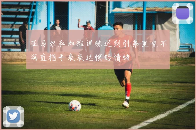 亚马尔和加维训练迟到引弗里克不满直指手表表达愤怒情绪