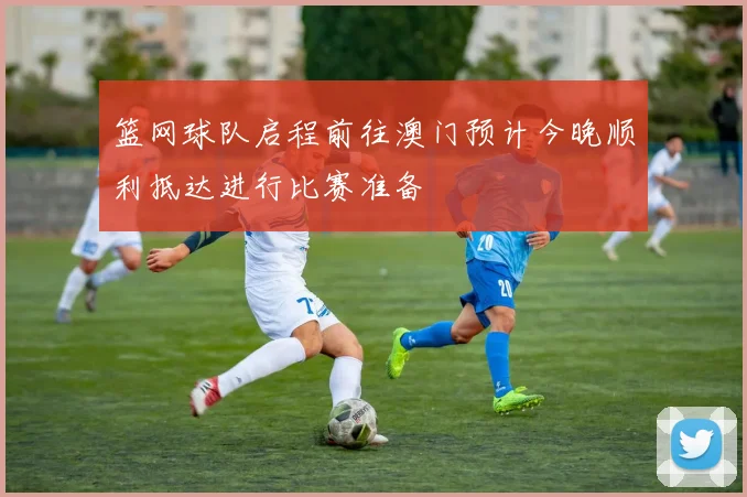 篮网球队启程前往澳门预计今晚顺利抵达进行比赛准备