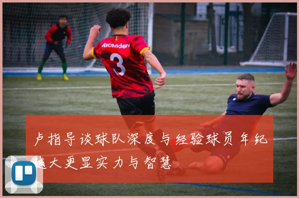 卢指导谈球队深度与经验球员年纪越大更显实力与智慧