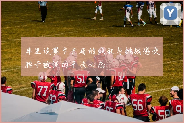 库里谈赛季开局的疯狂与挑战感受脖子被抓的平淡心态