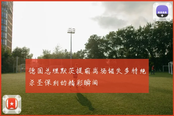 德国总理默茨提前离场错失多特绝杀圣保利的精彩瞬间