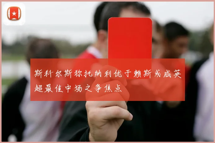 斯科尔斯称托纳利优于赖斯或成英超最佳中场之争焦点