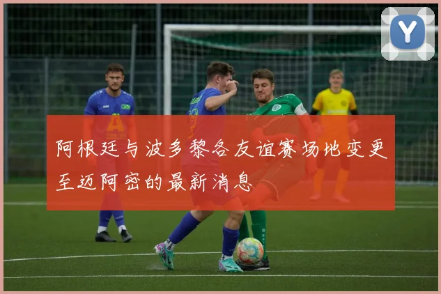 阿根廷与波多黎各友谊赛场地变更至迈阿密的最新消息