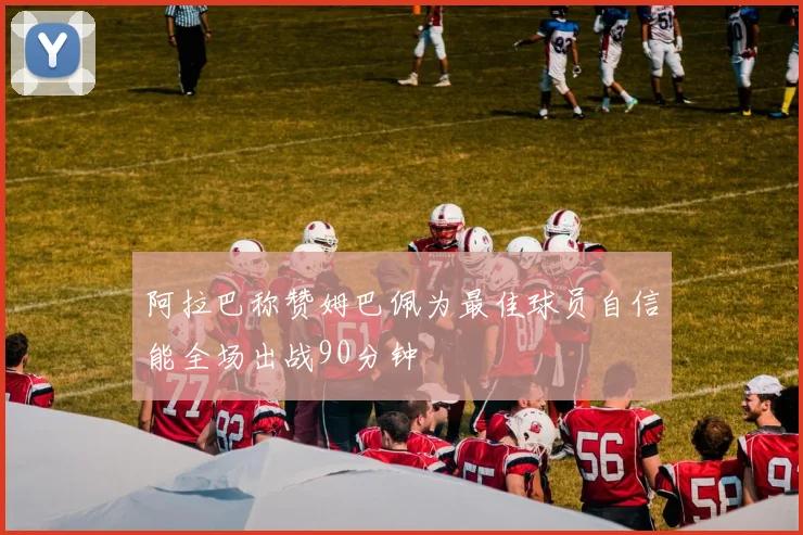 阿拉巴称赞姆巴佩为最佳球员自信能全场出战90分钟
