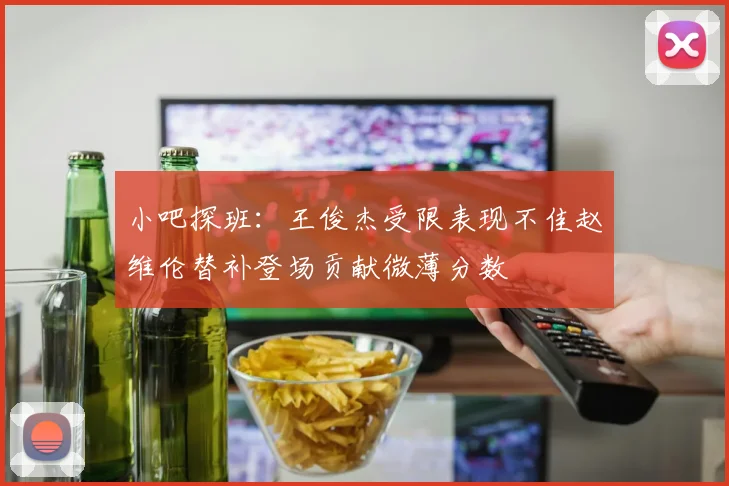 小吧探班：王俊杰受限表现不佳赵维伦替补登场贡献微薄分数