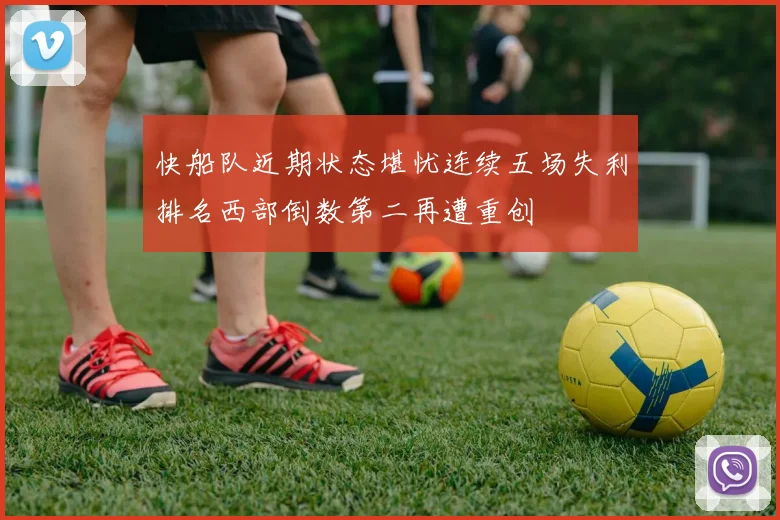 快船队近期状态堪忧连续五场失利排名西部倒数第二再遭重创