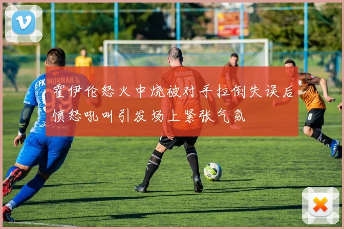 霍伊伦怒火中烧被对手拉倒失误后愤怒吼叫引发场上紧张气氛