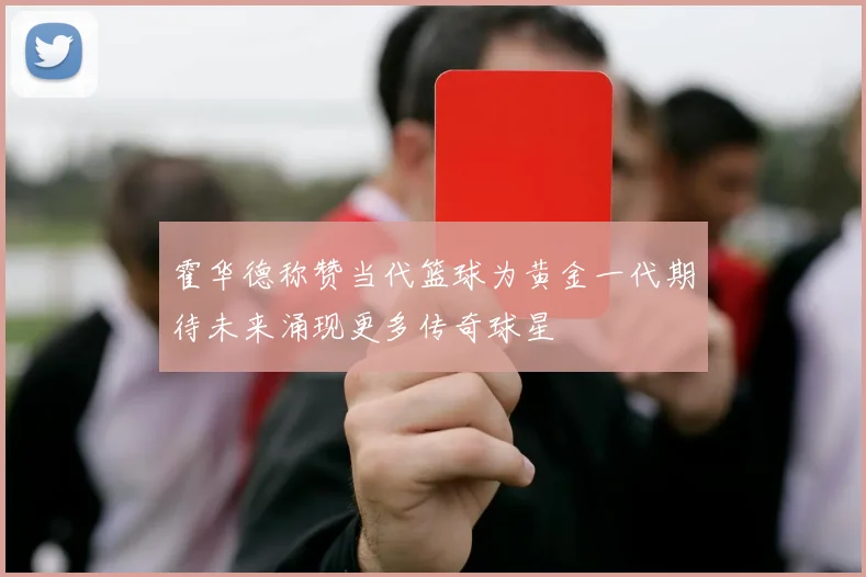 霍华德称赞当代篮球为黄金一代期待未来涌现更多传奇球星