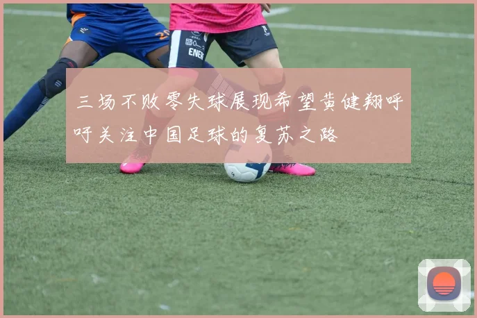 三场不败零失球展现希望黄健翔呼吁关注中国足球的复苏之路