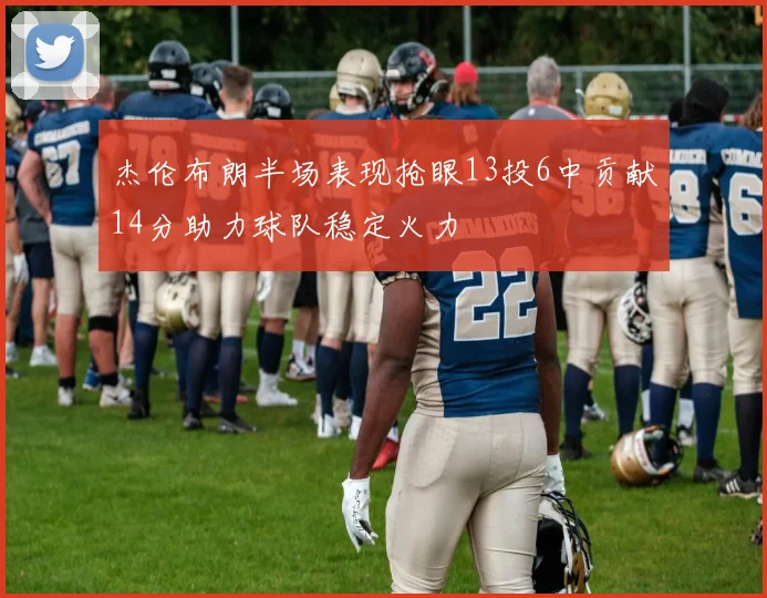杰伦布朗半场表现抢眼13投6中贡献14分助力球队稳定火力