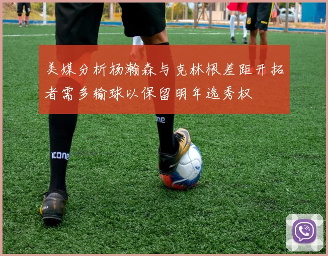 美媒分析杨瀚森与克林根差距开拓者需多输球以保留明年选秀权